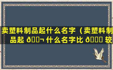 卖塑料制品起什么名字（卖塑料制品起 🐬 什么名字比 🐘 较好）